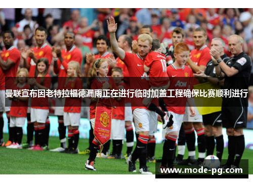 曼联宣布因老特拉福德漏雨正在进行临时加盖工程确保比赛顺利进行 曼联宣布因老特拉福德漏雨正在进行临时加盖工程确保比赛顺利进行