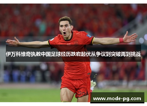 伊万科维奇执教中国足球经历跌宕起伏从争议到突破再到挑战